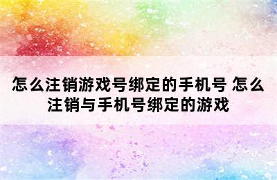 怎么注销游戏号绑定的手机号 怎么注销与手机号绑定的游戏